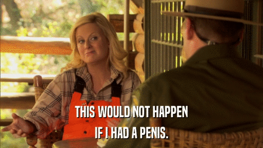 THIS WOULD NOT HAPPEN IF I HAD A PENIS. 