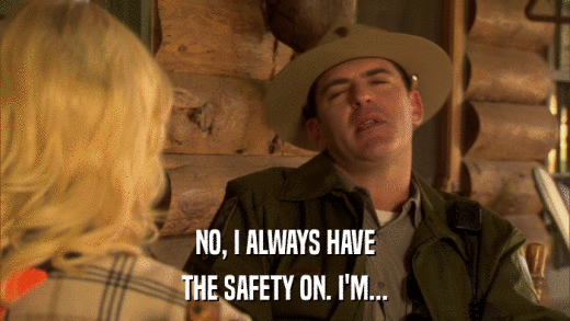 NO, I ALWAYS HAVE THE SAFETY ON. I'M... 
