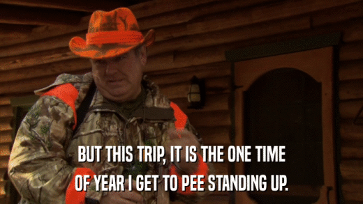 BUT THIS TRIP, IT IS THE ONE TIME OF YEAR I GET TO PEE STANDING UP. 