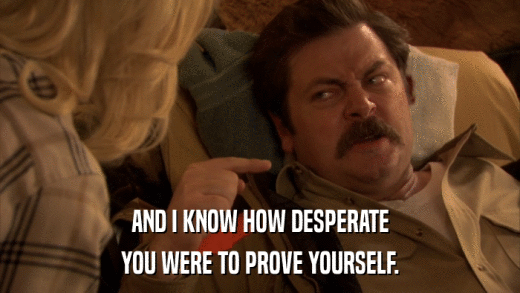 AND I KNOW HOW DESPERATE YOU WERE TO PROVE YOURSELF. 