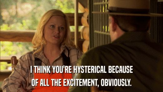 I THINK YOU'RE HYSTERICAL BECAUSE OF ALL THE EXCITEMENT, OBVIOUSLY. 