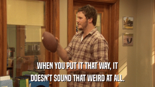 WHEN YOU PUT IT THAT WAY, IT DOESN'T SOUND THAT WEIRD AT ALL. 
