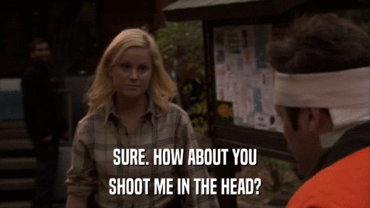 SURE. HOW ABOUT YOU SHOOT ME IN THE HEAD? 