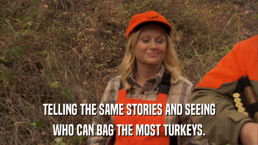 TELLING THE SAME STORIES AND SEEING WHO CAN BAG THE MOST TURKEYS. 