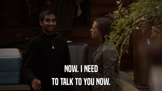 NOW. I NEED TO TALK TO YOU NOW. 