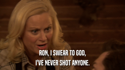 RON, I SWEAR TO GOD, I'VE NEVER SHOT ANYONE. 