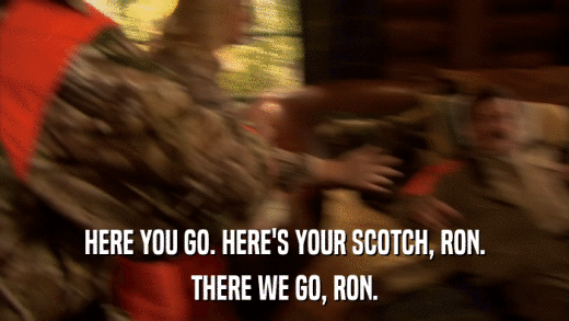 HERE YOU GO. HERE'S YOUR SCOTCH, RON. THERE WE GO, RON. 