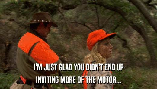 I'M JUST GLAD YOU DIDN'T END UP INVITING MORE OF THE MOTOR... 