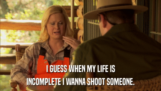 I GUESS WHEN MY LIFE IS INCOMPLETE I WANNA SHOOT SOMEONE. 