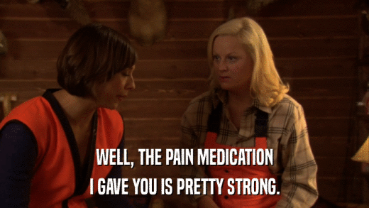 WELL, THE PAIN MEDICATION I GAVE YOU IS PRETTY STRONG. 