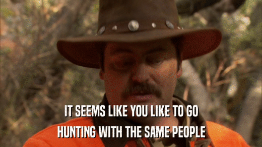 IT SEEMS LIKE YOU LIKE TO GO HUNTING WITH THE SAME PEOPLE 