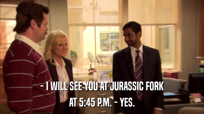 - I WILL SEE YOU AT JURASSIC FORK AT 5:45 P.M. - YES. 