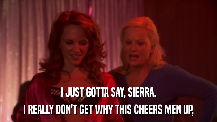 I JUST GOTTA SAY, SIERRA. I REALLY DON'T GET WHY THIS CHEERS MEN UP, 
