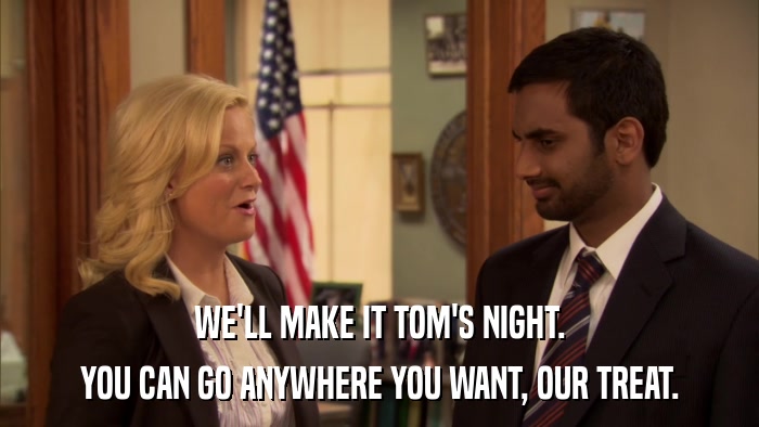 WE'LL MAKE IT TOM'S NIGHT. YOU CAN GO ANYWHERE YOU WANT, OUR TREAT. 