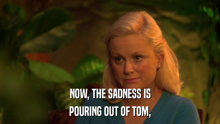 NOW, THE SADNESS IS POURING OUT OF TOM, 