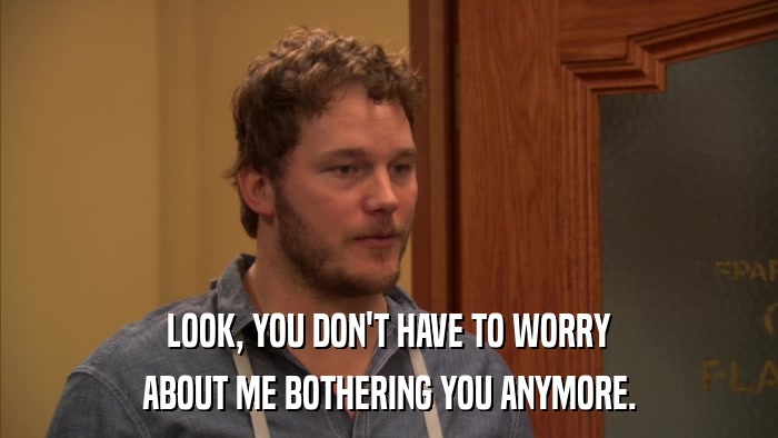 LOOK, YOU DON'T HAVE TO WORRY ABOUT ME BOTHERING YOU ANYMORE. 