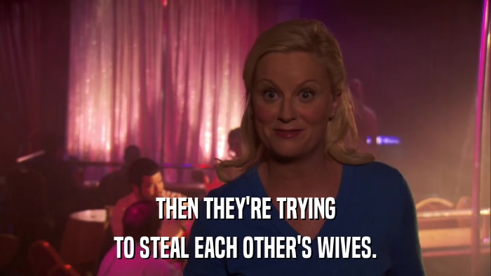 THEN THEY'RE TRYING TO STEAL EACH OTHER'S WIVES. 