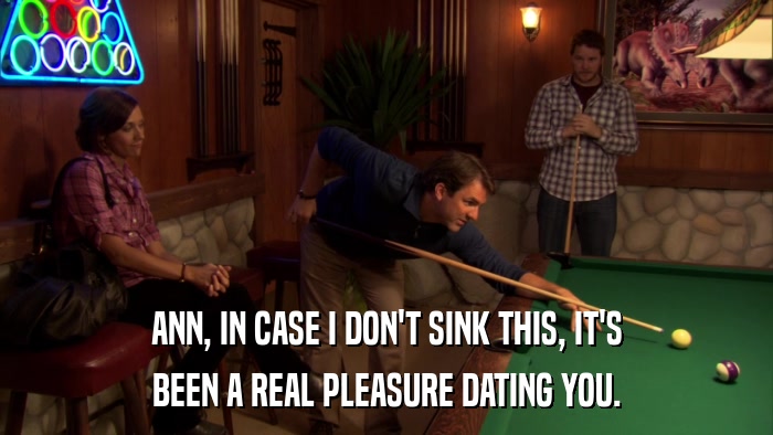 ANN, IN CASE I DON'T SINK THIS, IT'S BEEN A REAL PLEASURE DATING YOU. 