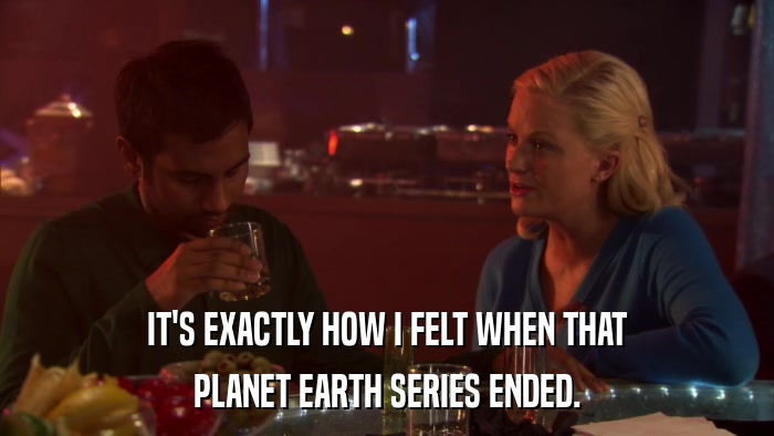 IT'S EXACTLY HOW I FELT WHEN THAT PLANET EARTH SERIES ENDED. 