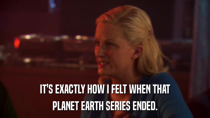 IT'S EXACTLY HOW I FELT WHEN THAT PLANET EARTH SERIES ENDED. 