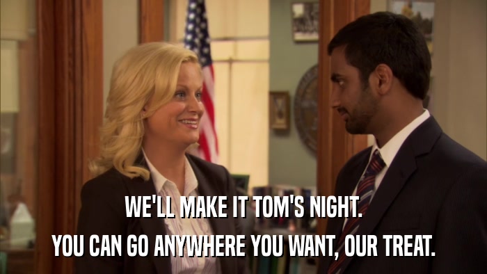 WE'LL MAKE IT TOM'S NIGHT. YOU CAN GO ANYWHERE YOU WANT, OUR TREAT. 
