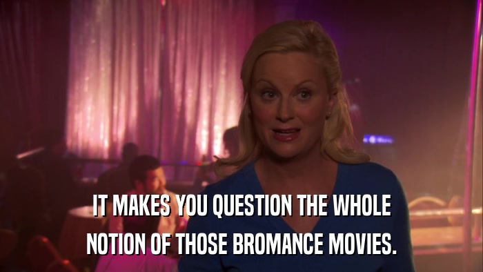 IT MAKES YOU QUESTION THE WHOLE NOTION OF THOSE BROMANCE MOVIES. 