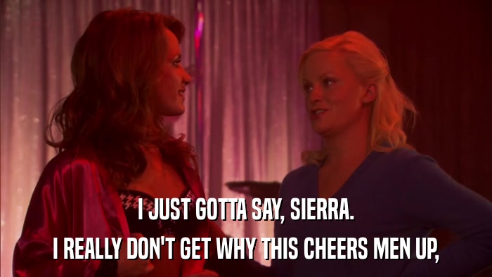 I JUST GOTTA SAY, SIERRA. I REALLY DON'T GET WHY THIS CHEERS MEN UP, 
