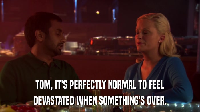 TOM, IT'S PERFECTLY NORMAL TO FEEL DEVASTATED WHEN SOMETHING'S OVER. 