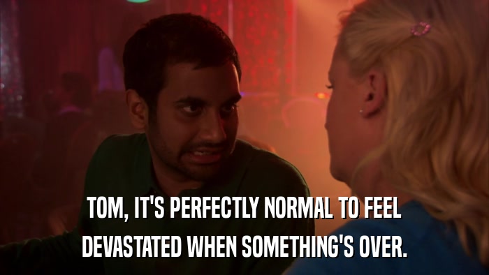 TOM, IT'S PERFECTLY NORMAL TO FEEL DEVASTATED WHEN SOMETHING'S OVER. 