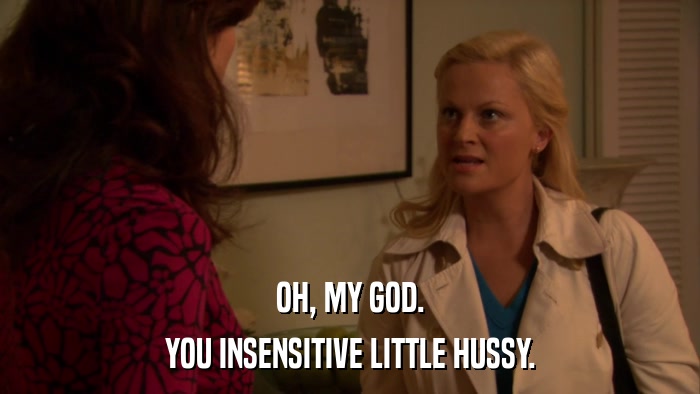 OH, MY GOD. YOU INSENSITIVE LITTLE HUSSY. 