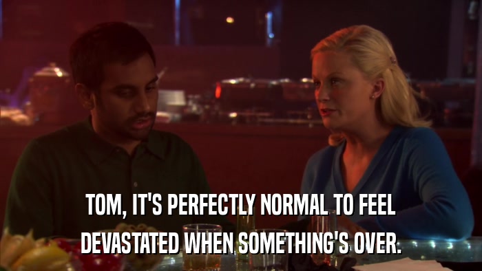 TOM, IT'S PERFECTLY NORMAL TO FEEL DEVASTATED WHEN SOMETHING'S OVER. 