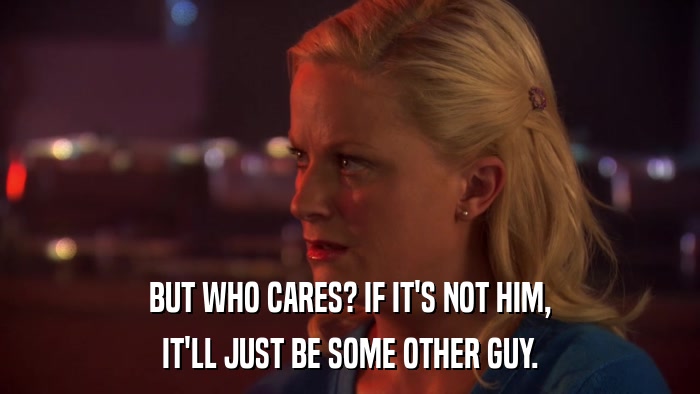 BUT WHO CARES? IF IT'S NOT HIM, IT'LL JUST BE SOME OTHER GUY. 