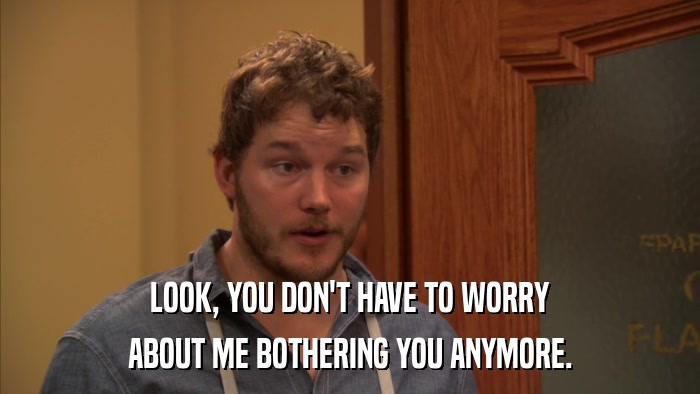 LOOK, YOU DON'T HAVE TO WORRY ABOUT ME BOTHERING YOU ANYMORE. 