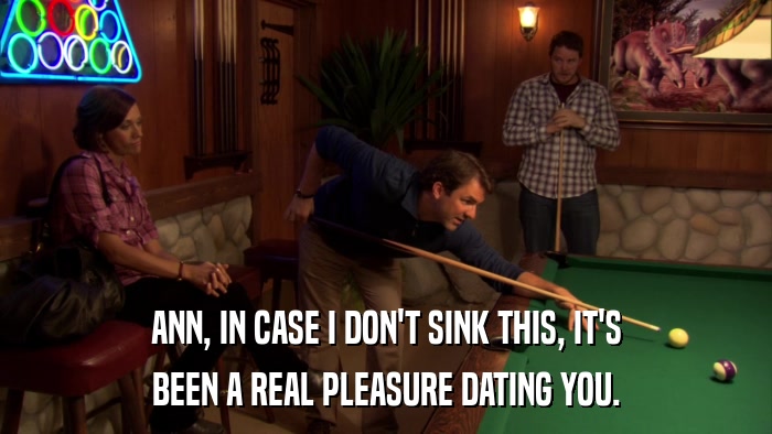 ANN, IN CASE I DON'T SINK THIS, IT'S BEEN A REAL PLEASURE DATING YOU. 
