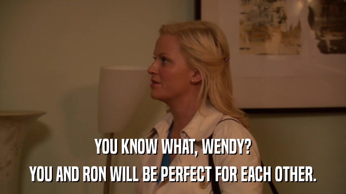 YOU KNOW WHAT, WENDY? YOU AND RON WILL BE PERFECT FOR EACH OTHER. 