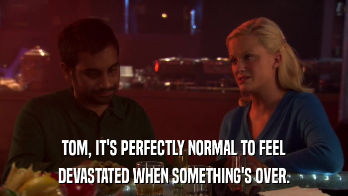TOM, IT'S PERFECTLY NORMAL TO FEEL DEVASTATED WHEN SOMETHING'S OVER. 