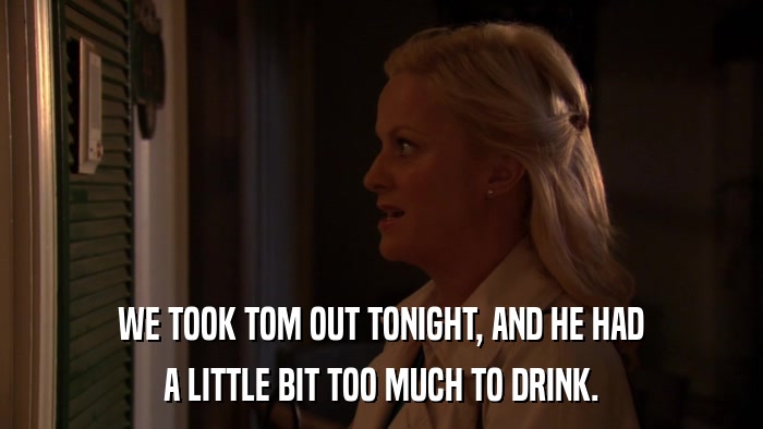 WE TOOK TOM OUT TONIGHT, AND HE HAD A LITTLE BIT TOO MUCH TO DRINK. 