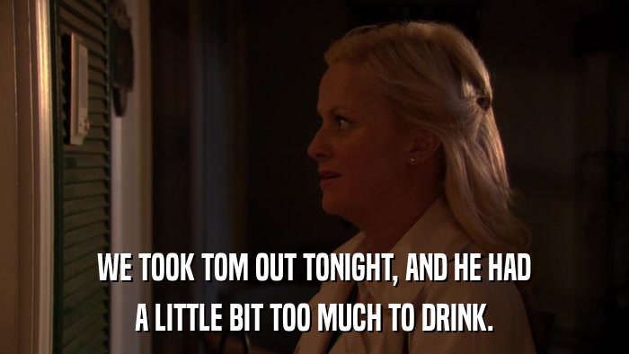 WE TOOK TOM OUT TONIGHT, AND HE HAD A LITTLE BIT TOO MUCH TO DRINK. 