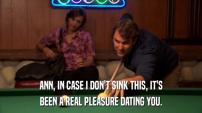 ANN, IN CASE I DON'T SINK THIS, IT'S BEEN A REAL PLEASURE DATING YOU. 