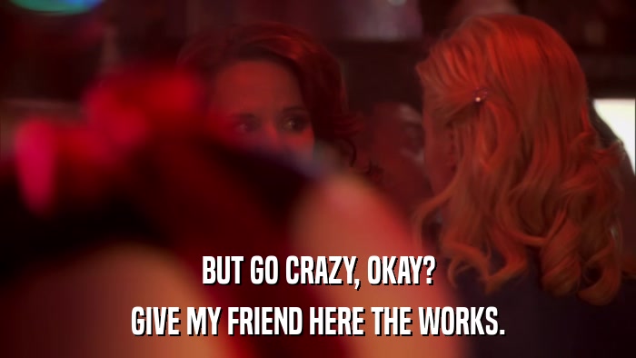 BUT GO CRAZY, OKAY? GIVE MY FRIEND HERE THE WORKS. 