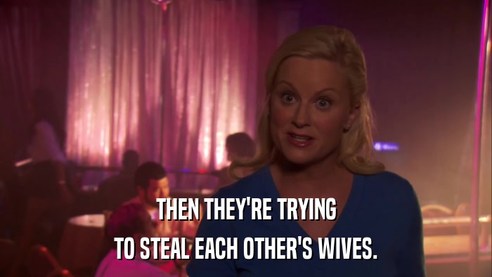 THEN THEY'RE TRYING TO STEAL EACH OTHER'S WIVES. 