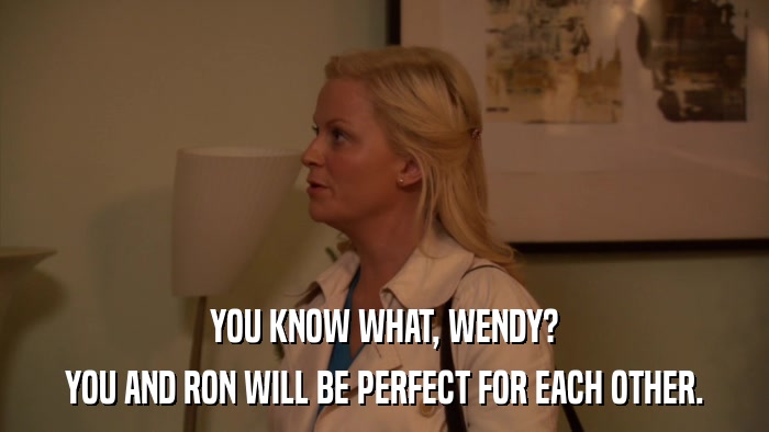 YOU KNOW WHAT, WENDY? YOU AND RON WILL BE PERFECT FOR EACH OTHER. 