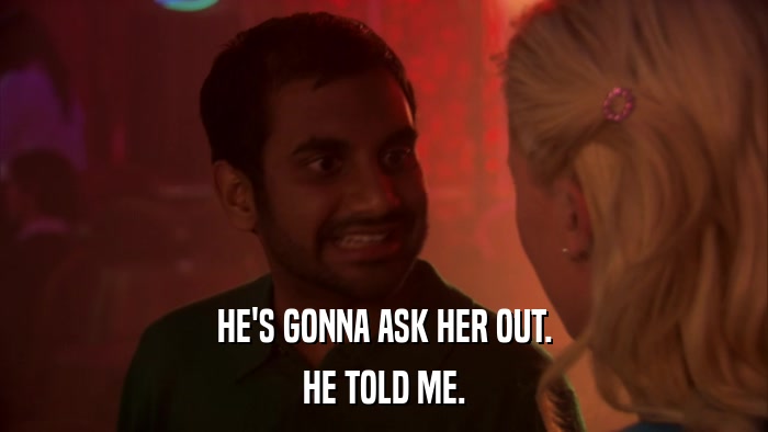 HE'S GONNA ASK HER OUT. HE TOLD ME. 
