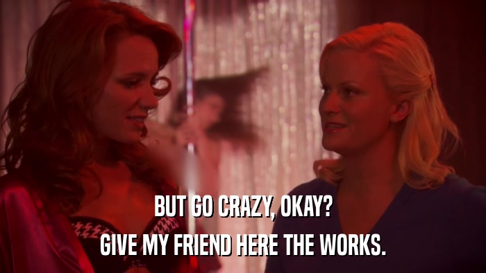 BUT GO CRAZY, OKAY? GIVE MY FRIEND HERE THE WORKS. 