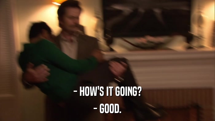 - HOW'S IT GOING? - GOOD. 