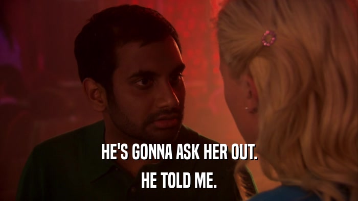 HE'S GONNA ASK HER OUT. HE TOLD ME. 