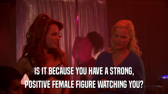 IS IT BECAUSE YOU HAVE A STRONG, POSITIVE FEMALE FIGURE WATCHING YOU? 
