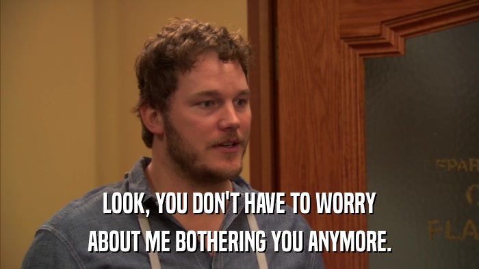 LOOK, YOU DON'T HAVE TO WORRY ABOUT ME BOTHERING YOU ANYMORE. 
