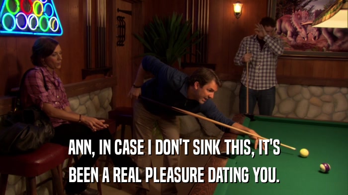 ANN, IN CASE I DON'T SINK THIS, IT'S BEEN A REAL PLEASURE DATING YOU. 