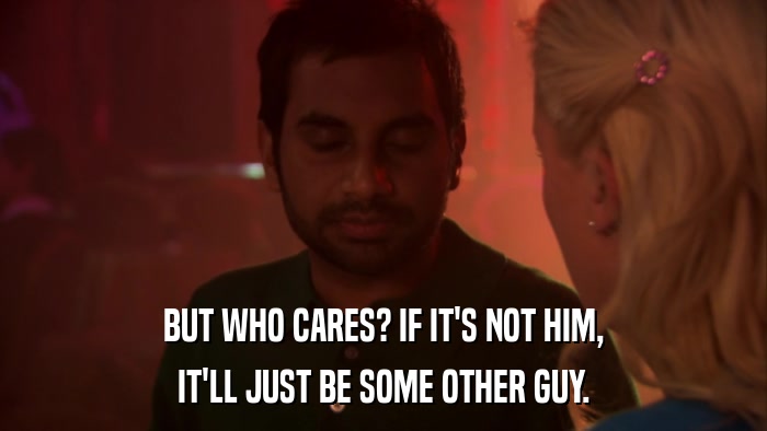 BUT WHO CARES? IF IT'S NOT HIM, IT'LL JUST BE SOME OTHER GUY. 